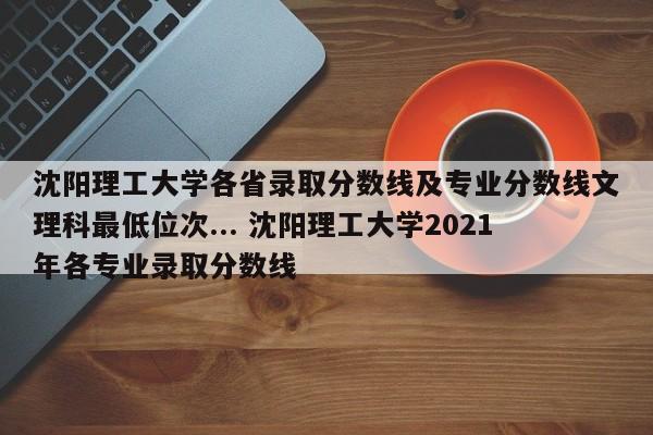 沈阳理工大学各省录取分数线及专业分数线文理科最低位次... 沈阳理工大学2021年各专业录取分数线