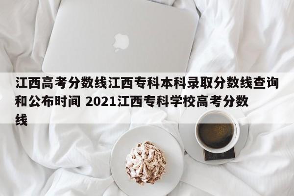 江西高考分数线江西专科本科录取分数线查询和公布时间 2021江西专科学校高考分数线