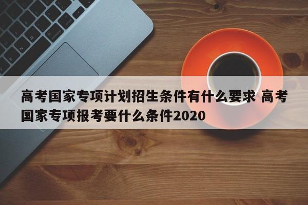 高考国家专项计划招生条件有什么要求 高考国家专项报考要什么条件2020