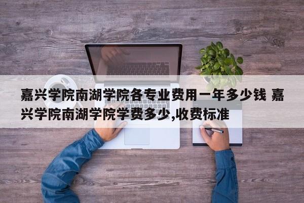 嘉兴学院南湖学院各专业费用一年多少钱 嘉兴学院南湖学院学费多少,收费标准