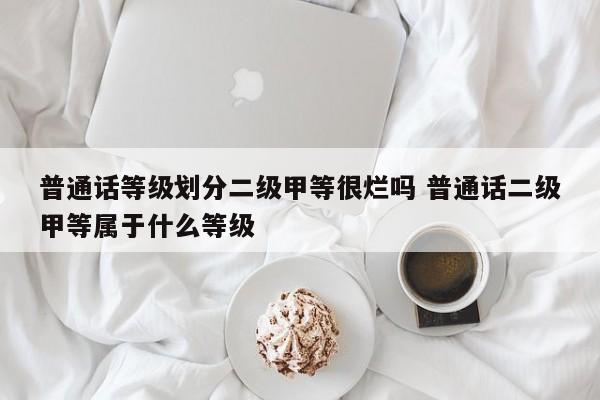 普通话等级划分二级甲等很烂吗 普通话二级甲等属于什么等级