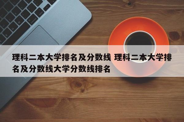 理科二本大学排名及分数线 理科二本大学排名及分数线大学分数线排名